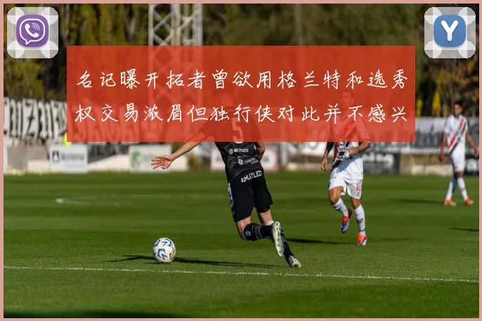 名记曝开拓者曾欲用格兰特和选秀权交易浓眉但独行侠对此并不感兴趣