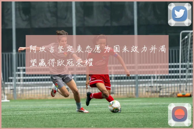 阿坎吉坚定表态愿为国米效力并渴望赢得欧冠荣耀
