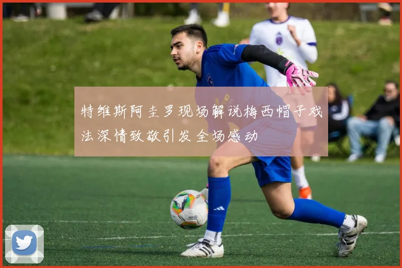 特维斯阿圭罗现场解说梅西帽子戏法深情致敬引发全场感动