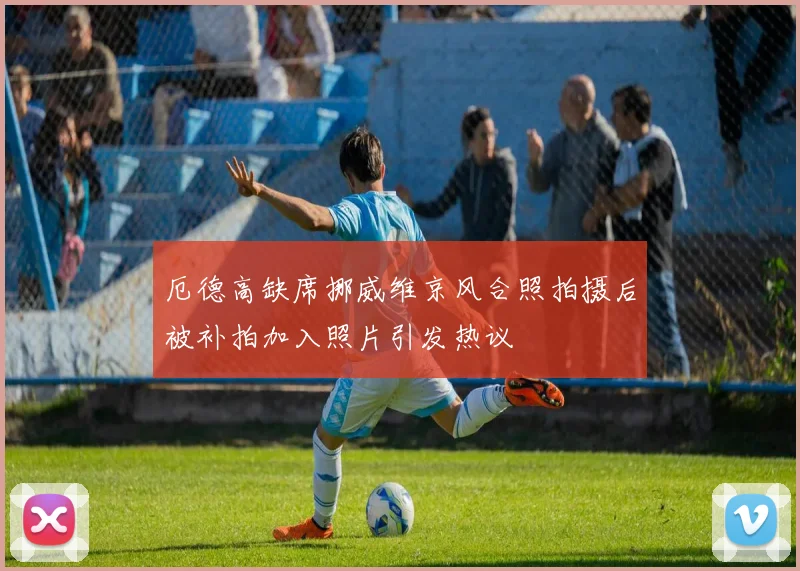 厄德高缺席挪威维京风合照拍摄后被补拍加入照片引发热议