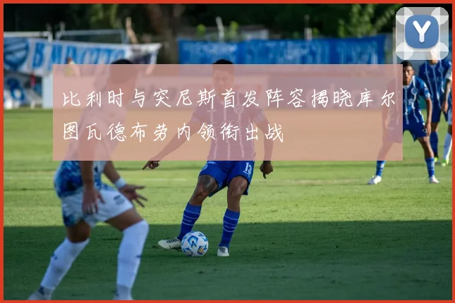 比利时与突尼斯首发阵容揭晓库尔图瓦德布劳内领衔出战