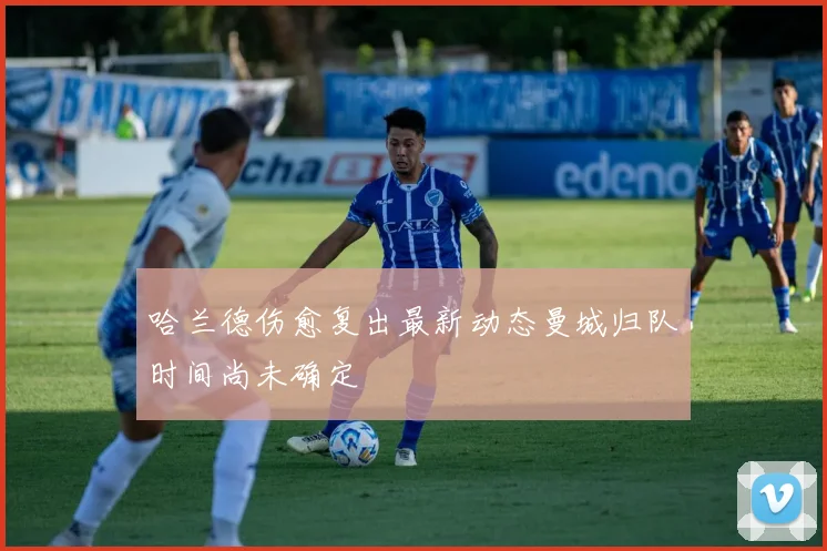 哈兰德伤愈复出最新动态曼城归队时间尚未确定
