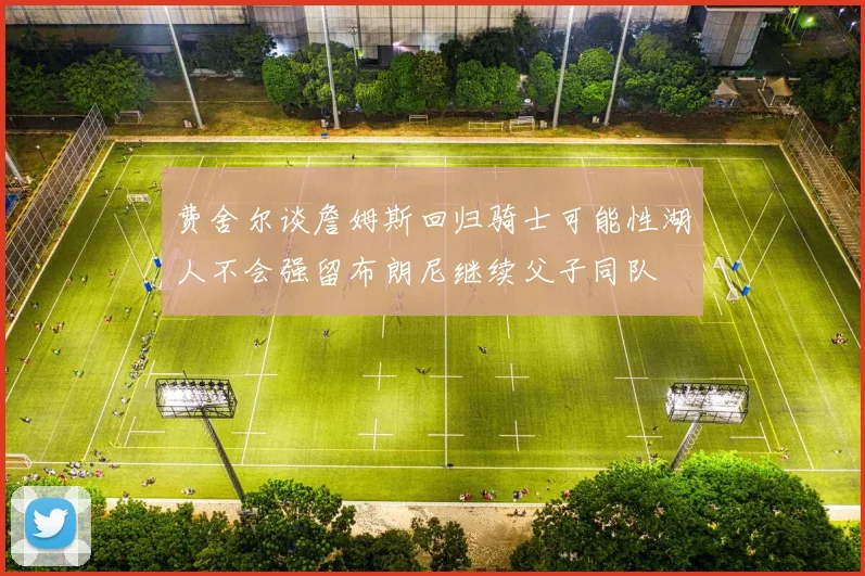 费舍尔谈詹姆斯回归骑士可能性湖人不会强留布朗尼继续父子同队