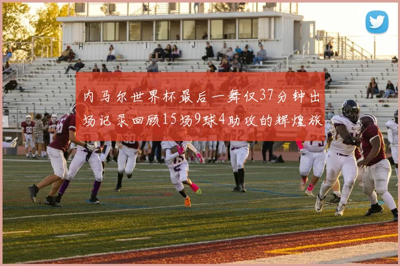 内马尔世界杯最后一舞仅37分钟出场记录回顾15场9球4助攻的辉煌旅程