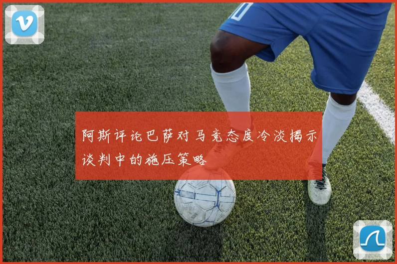 阿斯评论巴萨对马竞态度冷淡揭示谈判中的施压策略