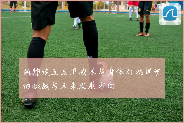 纳帅谈五后卫战术与身体对抗训练的挑战与未来发展方向