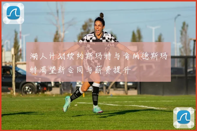 湖人计划续约斯玛特与肯纳德斯玛特渴望新合同与薪资提升