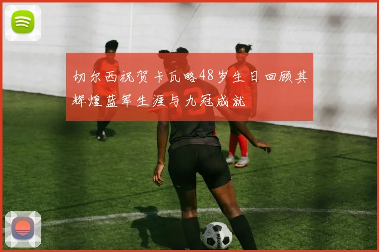 切尔西祝贺卡瓦略48岁生日回顾其辉煌蓝军生涯与九冠成就