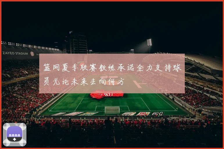 篮网夏季联赛教练承诺全力支持球员无论未来去向何方