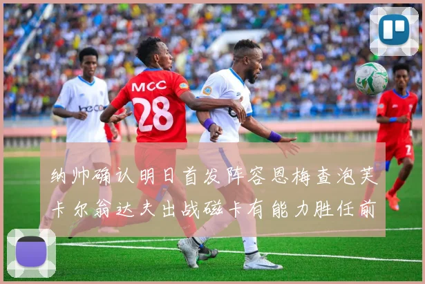 纳帅确认明日首发阵容恩梅查泡芙卡尔翁达夫出战磁卡有能力胜任前腰位置
