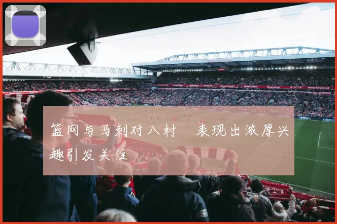 篮网与马刺对八村塁表现出浓厚兴趣引发关注