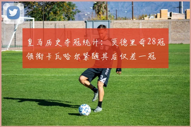 皇马历史夺冠统计：莫德里奇28冠领衔卡瓦哈尔紧随其后仅差一冠