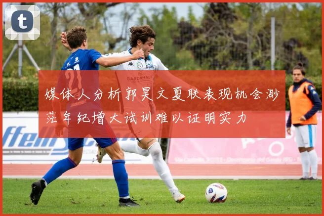 媒体人分析郭昊文夏联表现机会渺茫年纪增大试训难以证明实力