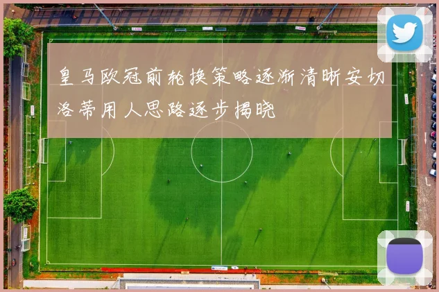 皇马欧冠前轮换策略逐渐清晰安切洛蒂用人思路逐步揭晓