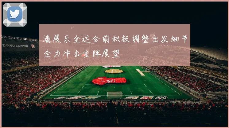 潘展乐全运会前积极调整出发细节全力冲击金牌展望